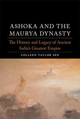 Ashoka and the Maurya Dynasty: The History and Legacy of Ancient India's Greatest Empire by Sen, Colleen Taylor