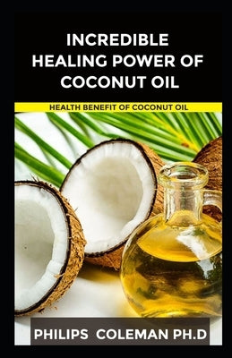 Incredible Healing Power of Coconut Oil: Health Benefit Of Coconut Oil by Coleman Ph. D., Philips