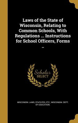 Laws of the State of Wisconsin, Relating to Common Schools, With Regulations ... Instructions for School Officers, Forms .. by Wisconsin Laws, Statutes Etc
