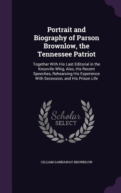 Portrait and Biography of Parson Brownlow, the Tennessee Patriot: Together With His Last Editorial in the Knoxville Whig, Also, His Recent Speeches, R by Brownlow, Cilliam Gannaway