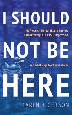 I Should Not Be Here: My journey with OCD, PTSD, and depression, and what kept me above water by Gerson, Karen B.