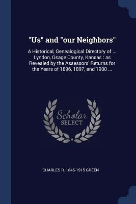 Us and our Neighbors: A Historical, Genealogical Directory of ... Lyndon, Osage County, Kansas: as Revealed by the Assessors' Returns for th by Green, Charles R. 1845-1915