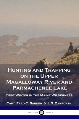 Hunting and Trapping on the Upper Magalloway River and Parmachenee Lake: First Winter in the Maine Wilderness by Barker, Capt Fred C.