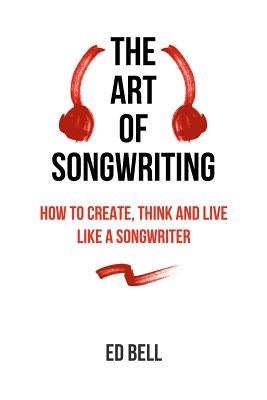 The Art of Songwriting: How to Create, Think and Live Like a Songwriter by Bell, Ed