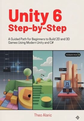 Unity 6 Step-by-Step: A Guided Path for Beginners to Build 2D and 3D Games Using Modern Unity and C# by Alaric, Theo