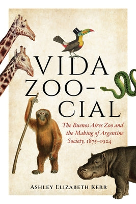 Vida Zoo-Cial: The Buenos Aires Zoo and the Making of Argentine Society, 1875-1924 by Kerr, Ashley Elizabeth