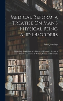 Medical Reform; a Treatise On Man's Physical Being and Disorders: Embracing an Outline of a Theory of Human Life, and a Theory of Disease, Its Nature, by Jennings, Isaac