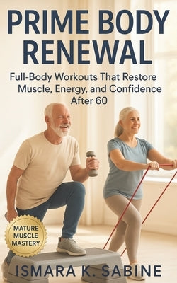 Prime Body Renewal: Full-Body Workouts that Restore Muscle, Energy, and Confidence After 60: A Practical 3 Day Workout Approach for Mobility, Balance, by Sabine, Ismara K.