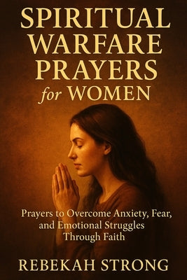 Spiritual Warfare Prayers for Women: Prayers to Overcome Anxiety, Fear, and Emotional Struggles Through Faith by Strong, Rebekah