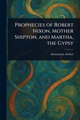 Prophecies of Robert Nixon, Mother Shipton, and Martha, the Gypsy by Anonymous