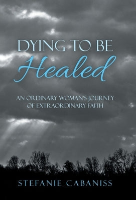 Dying to Be Healed: An Ordinary Woman's Journey of Extraordinary Faith by Cabaniss, Stefanie