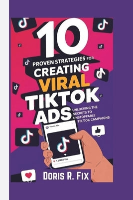 10 PROVEN STRATEGIES FOR CREATING VIRAL TIKTOK Ads: Unlocking the Secrets to Unstoppable TikTok Campaigns by Fix, Doris R.