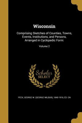 Wisconsin: Comprising Sketches of Counties, Towns, Events, Institutions, and Persons, Arranged in Cyclopedic Form: Volume 2 by Peck, George W. (George Wilbur) 1840-19