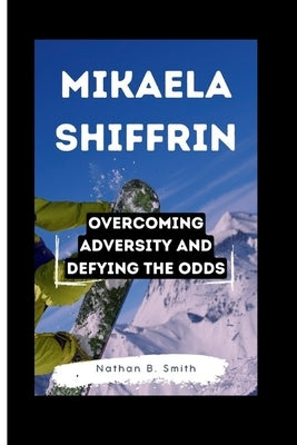 Mikaela Shiffrin: Overcoming Adversity and Defying the Odds by B. Smith, Nathan