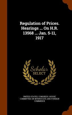 Regulation of Prices. Hearings ... On H.R. 13568 ... Jan. 5-11, 1917 by United States Congress House Committe