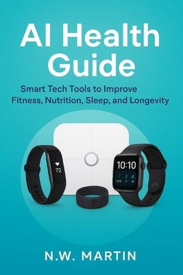 AI Health Guide: Smart Tech Tools for Fitness, Nutrition, Sleep, Longevity, and a Healthier Family by Martin, N. W.