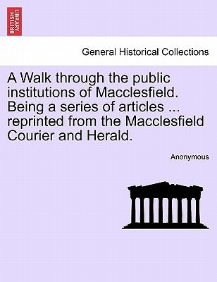 A Walk Through the Public Institutions of Macclesfield. Being a Series of Articles ... Reprinted from the Macclesfield Courier and Herald. by Anonymous