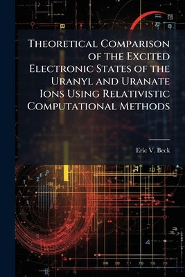 Theoretical Comparison of the Excited Electronic States of the Uranyl and Uranate Ions Using Relativistic Computational Methods by Beck, Eric V.