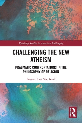 Challenging the New Atheism: Pragmatic Confrontations in the Philosophy of Religion by Shepherd, Aaron