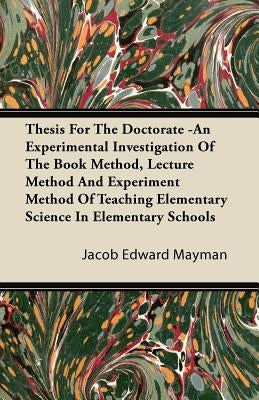 Thesis For The Doctorate -An Experimental Investigation Of The Book Method, Lecture Method And Experiment Method Of Teaching Elementary Science In Ele by Mayman, Jacob Edward