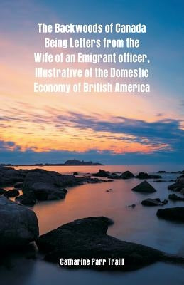The Backwoods of Canada Being Letters From The Wife Of An Emigrant Officer, Illustrative Of The Domestic Economy Of British America by Traill, Catharine Parr