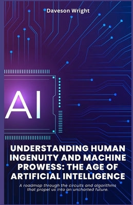 Understanding Human Ingenuity and Machine Prowess: The Age of Artificial Intelligence: A roadmap through the circuits and algorithms that propel us in by Wright, Daveson