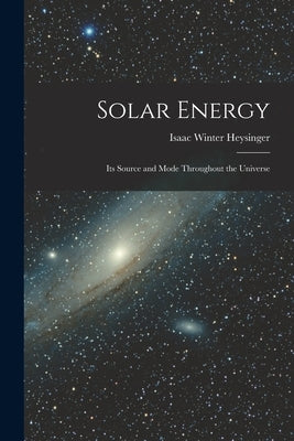 Solar Energy: Its Source and Mode Throughout the Universe by Heysinger, Isaac Winter