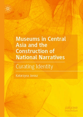Museums in Central Asia and the Construction of National Narratives: Curating Identity by Jarosz, Katarzyna