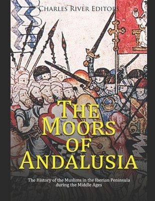 The Moors of Andalusia: The History of the Muslims in the Iberian Peninsula during the Middle Ages by Charles River