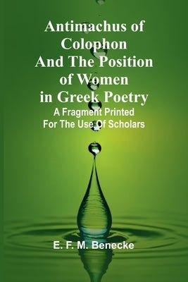 Antimachus of Colophon and the Position of Women in Greek Poetry; A fragment printed for the use of scholars by F. M. Benecke, E.
