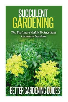Succulent Gardening: The Beginner's Guide To Succulent Container Gardens by Guides, Better Gardening