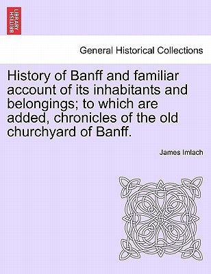 History of Banff and Familiar Account of Its Inhabitants and Belongings; To Which Are Added, Chronicles of the Old Churchyard of Banff. by Imlach, James