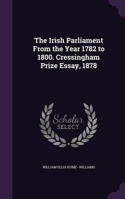 The Irish Parliament From the Year 1782 to 1800. Cressingham Prize Essay, 1878 by Williams, William Ellis Hume-
