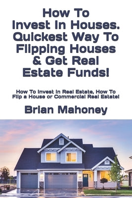 How To Invest In Houses. Quickest Way To Flipping Houses & Get Real Estate Funds!: How To Invest In Real Estate, How To Flip a House or Commercial Rea by Mahoney, Brian