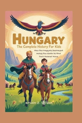 Hungary: The Complete History for Kids: How the Magyars Journeyed Across the Earth to Find Their Forever Home by J. Wilson, Ethan