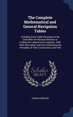 The Complete Mathematical and General Navigation Tables: Including Every Table Necessary to Be Used With the Nautical Almanac in Finding the Latitude by Kerigan, Thomas