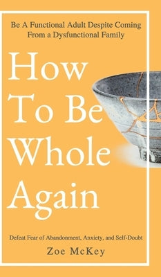 How to Be Whole Again: Defeat Fear of Abandonment, Anxiety, and Self-Doubt. Be an Emotionally Mature Adult Despite Coming from a Dysfunctiona by McKey, Zoe