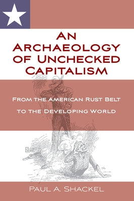 An Archaeology of Unchecked Capitalism: From the American Rust Belt to the Developing World by Shackel, Paul