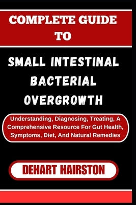 Complete Guide to Small Intestinal Bacterial Overgrowth: Understanding, Diagnosing, Treating, A Comprehensive Resource For Gut Health, Symptoms, Diet, by Hairston, Dehart
