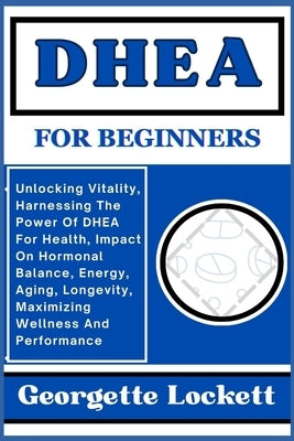 DHEA for Beginners: Unlocking Vitality, Harnessing The Power Of DHEA For Health, Impact On Hormonal Balance, Energy, Aging, Longevity, Max by Lockett, Georgette