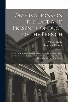 Observations on the Late and Present Conduct of the French [microform]: With Regard to Their Encroachments Upon the British Colonies in North America: by Clarke, William Fl 1755