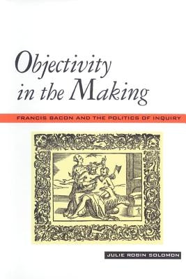 Objectivity in the Making: Francis Bacon and the Politics of Inquiry by Solomon, Julie Robin