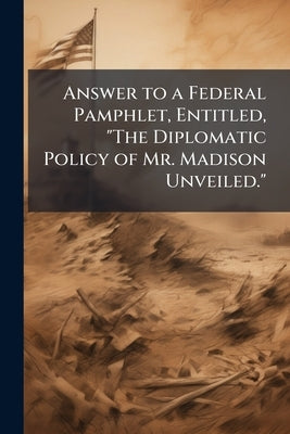 Answer to a Federal Pamphlet, Entitled, "The Diplomatic Policy of Mr. Madison Unveiled." by Anonymous