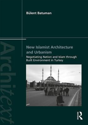 New Islamist Architecture and Urbanism: Negotiating Nation and Islam Through Built Environment in Turkey by Batuman, Bülent