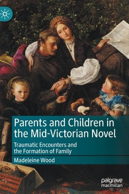 Parents and Children in the Mid-Victorian Novel: Traumatic Encounters and the Formation of Family by Wood, Madeleine