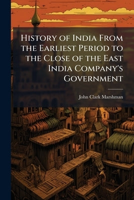 History of India From the Earliest Period to the Close of the East India Company's Government by Marshman, John Clark