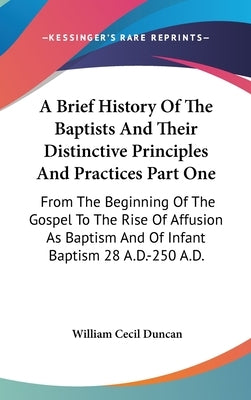 A Brief History Of The Baptists And Their Distinctive Principles And Practices Part One: From The Beginning Of The Gospel To The Rise Of Affusion As B by Duncan, William Cecil