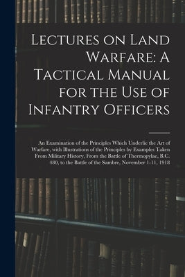 Lectures on Land Warfare: A Tactical Manual for the Use of Infantry Officers: An Examination of the Principles Which Underlie the Art of Warfare by Anonymous
