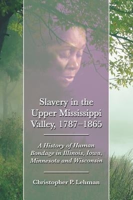Slavery in the Upper Mississippi Valley, 1787-1865: A History of Human Bondage in Illinois, Iowa, Minnesota and Wisconsin by Lehman, Christopher P.