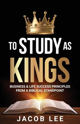 To Study As Kings: Business and Life Success Principles from a Biblical Standpoint by Lee, Jacob